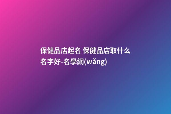 保健品店起名 保健品店取什么名字好-名學網(wǎng)-第1張-店鋪起名-玄機派
